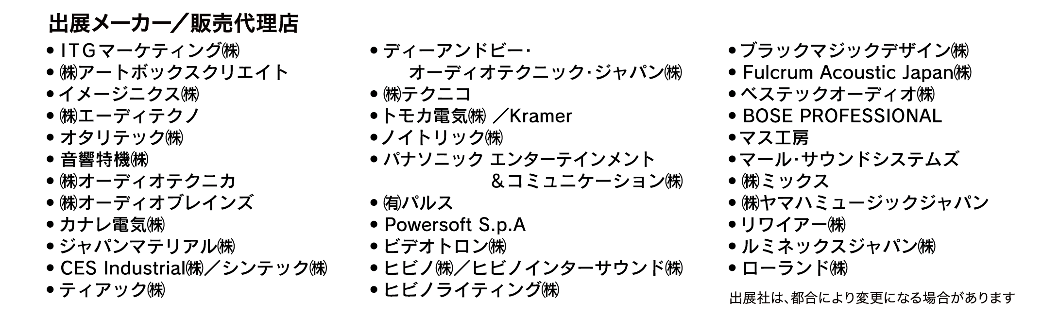 出展メーカー／販売代理店一覧。ITGマーケティング㈱、㈱アートボックスクリエイト、イメージニクス㈱、㈱エーディテクノ、オタリテック㈱、音響特機㈱、㈱オーディオテクニカ、㈱オーディオブレインズ、カナレ電気㈱、ジャパンマテリアル㈱、CES Industrial㈱／シンテック㈱、ティアック㈱、ディーアンドビー・オーディオテクニック・ジャパン㈱、㈱テクニコ、トモカ電気㈱/Kramer、ノイトリック㈱、パナソニック エンターテインメント＆コミュニケーション㈱、㈱パルス、Powersoft、ビデオトロン㈱、ヒビノ㈱、ヒビノインターサウンド㈱、ヒビノライティング㈱、ブラックマジックデザイン㈱、Fulcrum Acoustic Japan㈱、ベステックオーディオ㈱、BOSE PROFESSIONAL、マス工房、マール・サウンドシステムズ、㈱ミックス、㈱ヤマハミュージックジャパン、リワイアー㈱、ルミネックスジャパン㈱、ローランド㈱などの企業名が掲載された出展社リスト。