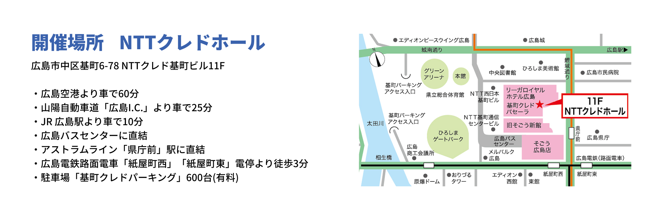 開催場所　NTTクレドホール　広島市中区基町6-78 NTTクレド基町ビル11F　広島空港より車で60分
          山陽自動車道「広島I.C.」より車で25分
          JR 広島駅より車で10分
          広島バスセンターに直結
          アストラムライン「県庁前」駅に直結
          広島電鉄路面電車「紙屋町西」「紙屋町東」電停より徒歩3分
          駐車場「基町クレドパーキング」600台（有料）