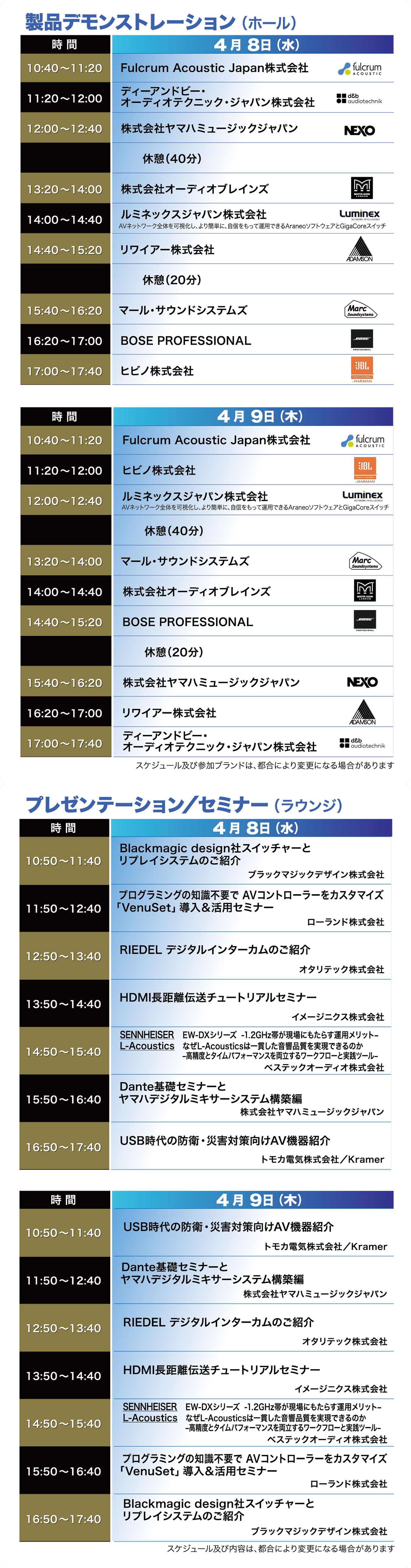 ■製品デモンストレーション（ホール）

【4月8日（水）】
10:40～11:20　Fulcrum Acoustic Japan株式会社
11:20～12:00　ディーアンドビー・オーディオテクニック・ジャパン株式会社
12:00～12:40　株式会社ヤマハミュージックジャパン
12:40～13:20　休憩（40分）
13:20～14:00　株式会社オーディオブレインズ
14:00～14:40　ルミネックスジャパン株式会社
14:40～15:20　リワイアー株式会社
15:20～15:40　休憩（20分）
15:40～16:20　マール・サウンドシステムズ
16:20～17:00　BOSE PROFESSIONAL
17:00～17:40　ヒビノ株式会社


【4月9日（木）】
10:40～11:20　Fulcrum Acoustic Japan株式会社
11:20～12:00　ヒビノ株式会社
12:00～12:40　ルミネックスジャパン株式会社
12:40～13:20　休憩（40分）
13:20～14:00　マール・サウンドシステムズ
14:00～14:40　株式会社オーディオブレインズ
14:40～15:20　BOSE PROFESSIONAL
15:20～15:40　休憩（20分）
15:40～16:20　株式会社ヤマハミュージックジャパン
16:20～17:00　リワイアー株式会社
17:00～17:40　ディーアンドビー・オーディオテクニック・ジャパン株式会社

※スケジュール及び参加ブランドは、都合により変更になる場合があります。


■プレゼンテーション／セミナー（ラウンジ）

【4月8日（水）】
10:50～11:40  
Blackmagic design社スイッチャーとリプレイシステムのご紹介  
（ブラックマジックデザイン株式会社）

11:50～12:40  
プログラミングの知識不要でAVコントローラーをカスタマイズ  
「VenuSet」導入＆活用セミナー  
（ローランド株式会社）

12:50～13:40  
RIEDEL デジタルインターカムのご紹介  
（オタリテック株式会社）

13:50～14:40  
HDMI長距離伝送チュートリアルセミナー  
（イメージニクス株式会社）

14:50～15:40  
SENNHEISER　EW-DXシリーズ -1.2GHz帯が現場にもたらす運用メリット  
L-Acoustics　などL-Acousticsは一貫した音響品質を実現できるのか  
―高精度タイムアライメントを確立するワークフローと実測ツール―  
（ベステックオーディオ株式会社）

15:50～16:40  
Dante基礎セミナーとヤマハデジタルミキサーシステム構築編  
（株式会社ヤマハミュージックジャパン）

16:50～17:40  
USB時代の防衛・災害対策向けAV機器紹介  
（トモカ電気株式会社／Kramer）


【4月9日（木）】
10:50～11:40  
USB時代の防衛・災害対策向けAV機器紹介  
（トモカ電気株式会社／Kramer）

11:50～12:40  
Dante基礎セミナーとヤマハデジタルミキサーシステム構築編  
（株式会社ヤマハミュージックジャパン）

12:50～13:40  
RIEDEL デジタルインターカムのご紹介  
（オタリテック株式会社）

13:50～14:40  
HDMI長距離伝送チュートリアルセミナー  
（イメージニクス株式会社）

14:50～15:40  
SENNHEISER　EW-DXシリーズ -1.2GHz帯が現場にもたらす運用メリット  
L-Acoustics　などL-Acousticsは一貫した音響品質を実現できるのか  
―高精度タイムアライメントを確立するワークフローと実測ツール―  
（ベステックオーディオ株式会社）

15:50～16:40  
プログラミングの知識不要でAVコントローラーをカスタマイズ  
「VenuSet」導入＆活用セミナー  
（ローランド株式会社）

16:50～17:40  
Blackmagic design社スイッチャーとリプレイシステムのご紹介  
（ブラックマジックデザイン株式会社）

※スケジュール及び内容は、都合により変更になる場合があります。